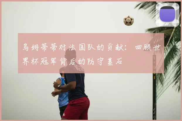 乌姆蒂蒂对法国队的贡献：回顾世界杯冠军背后的防守基石