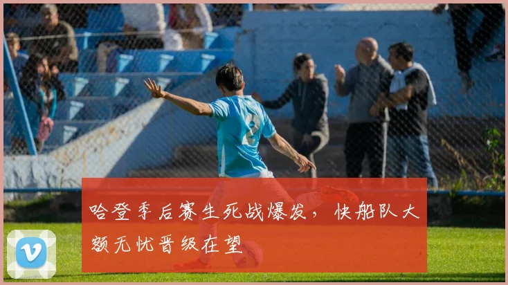哈登季后赛生死战爆发，快船队大额无忧晋级在望