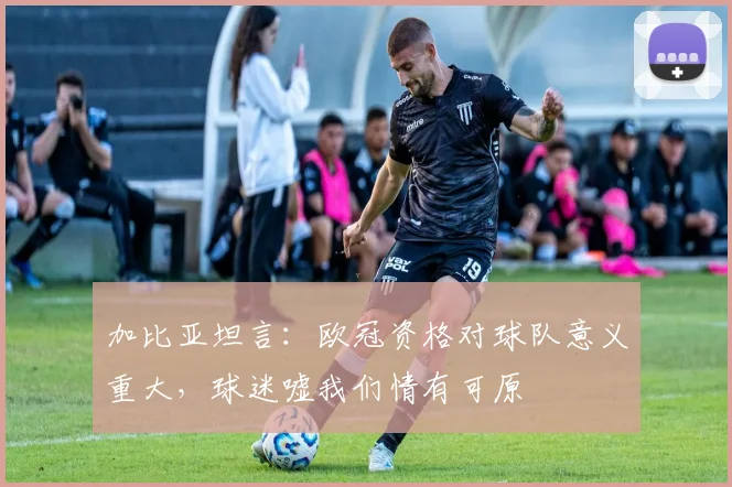 加比亚坦言：欧冠资格对球队意义重大，球迷嘘我们情有可原