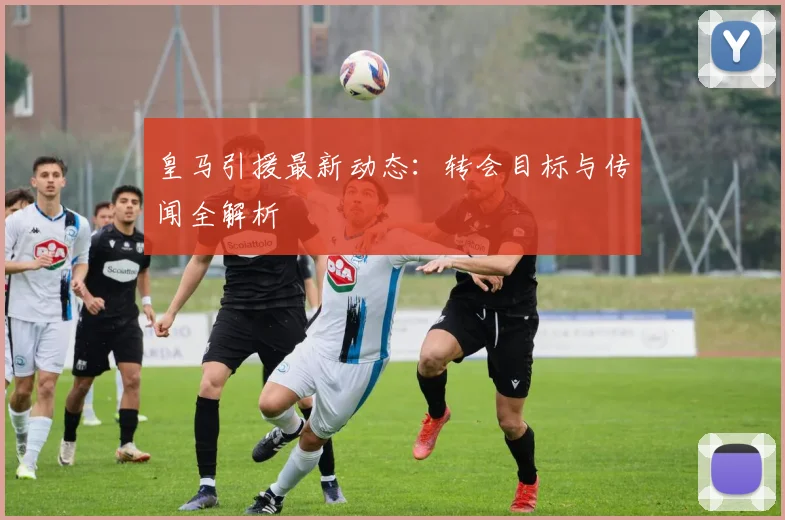 皇马引援最新动态：转会目标与传闻全解析