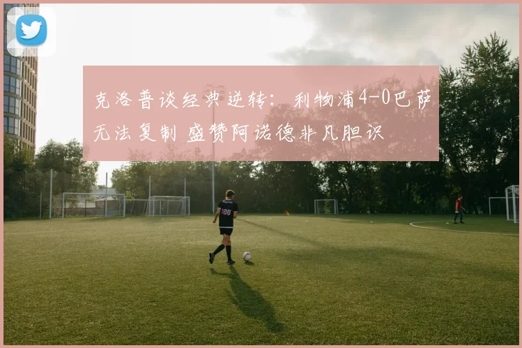 克洛普谈经典逆转：利物浦4-0巴萨无法复制 盛赞阿诺德非凡胆识