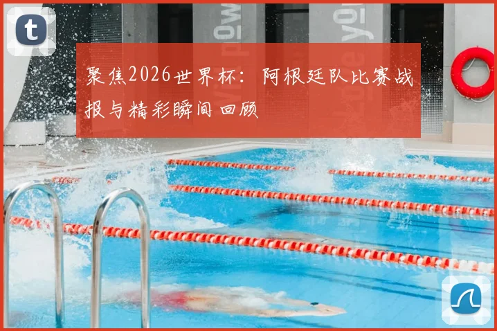 聚焦2026世界杯：阿根廷队比赛战报与精彩瞬间回顾