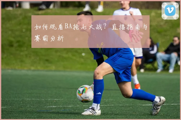如何观看BA抢七大战？直播指南与赛前分析