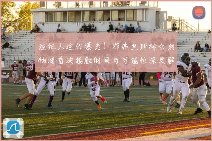 经纪人运作曝光！邓弗里斯转会利物浦首次接触时间与可能性深度解析