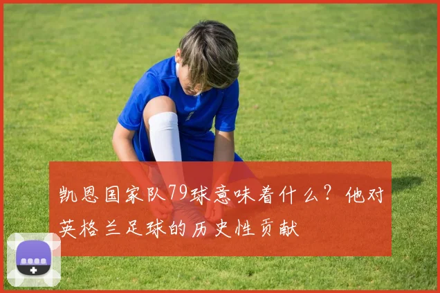 凯恩国家队79球意味着什么？他对英格兰足球的历史性贡献