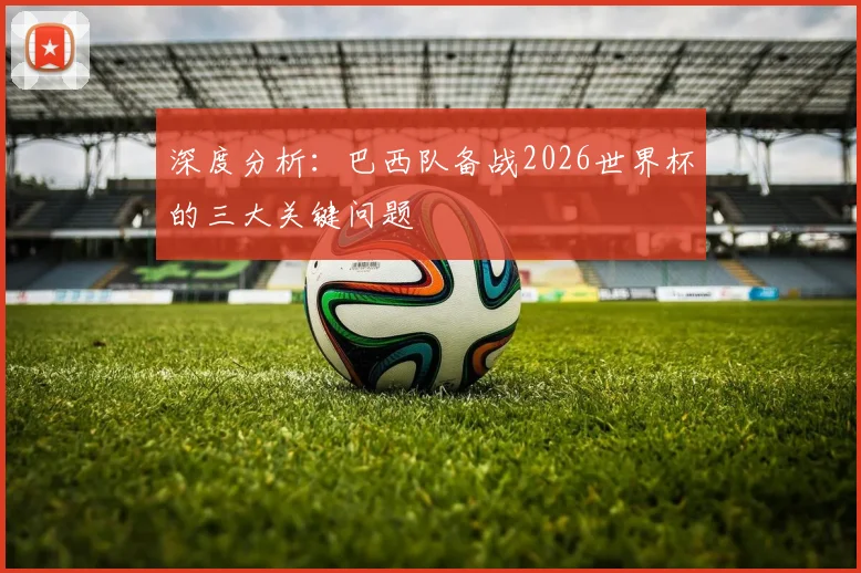 深度分析：巴西队备战2026世界杯的三大关键问题