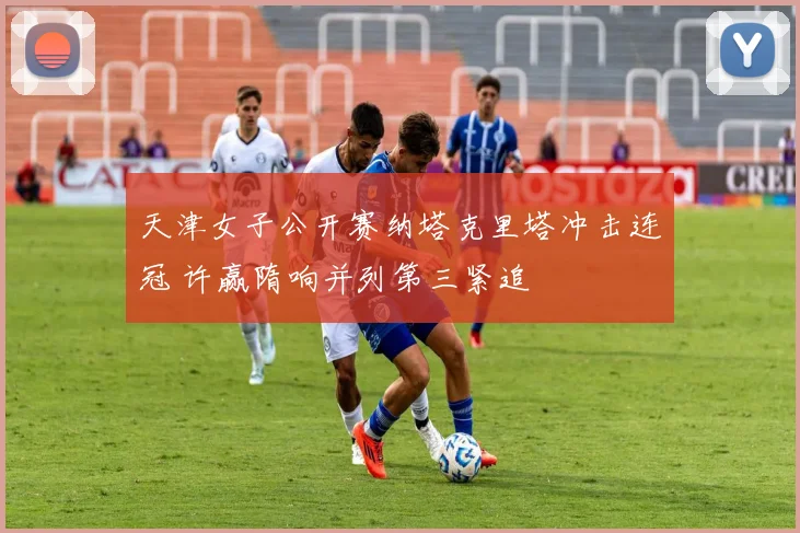 天津女子公开赛纳塔克里塔冲击连冠 许赢隋响并列第三紧追