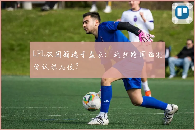 LPL双国籍选手盘点：这些跨国面孔你认识几位？