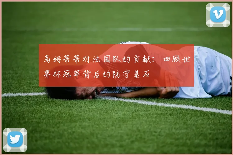 乌姆蒂蒂对法国队的贡献：回顾世界杯冠军背后的防守基石
