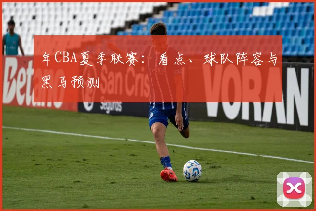 年CBA夏季联赛：看点、球队阵容与黑马预测
