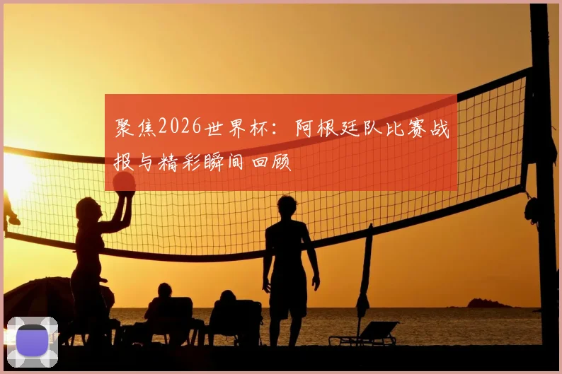聚焦2026世界杯：阿根廷队比赛战报与精彩瞬间回顾