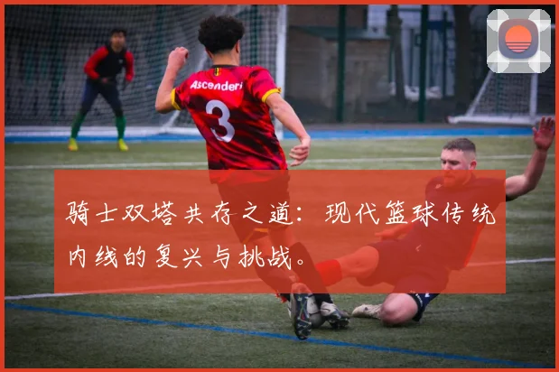 骑士双塔共存之道：现代篮球传统内线的复兴与挑战。