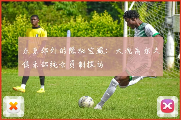 东京郊外的隐秘宝藏：大洗高尔夫俱乐部纯会员制探访