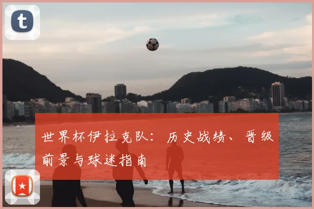 世界杯伊拉克队：历史战绩、晋级前景与球迷指南