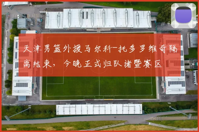 天津男篮外援马尔科-托多罗维奇隔离结束，今晚正式归队诸暨赛区