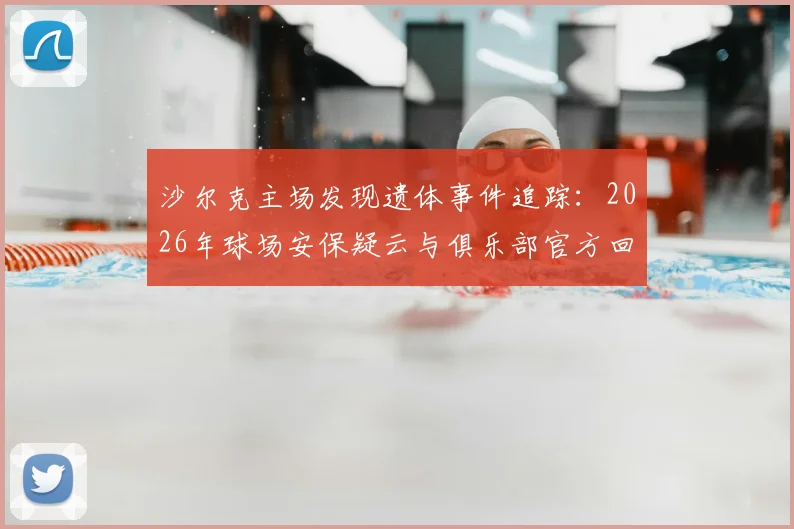 沙尔克主场发现遗体事件追踪：2026年球场安保疑云与俱乐部官方回应全解析