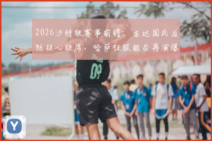 2026沙特联赛事前瞻：吉达国民后防核心缺席，哈萨征服能否再演爆冷好戏？阵容分析与胜负解读