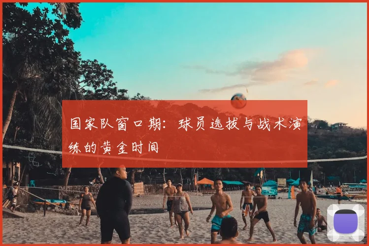 国家队窗口期：球员选拔与战术演练的黄金时间