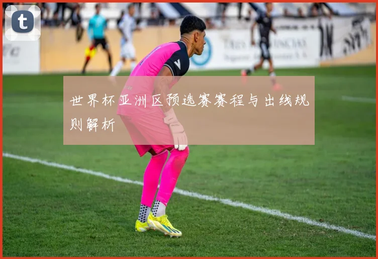 世界杯亚洲区预选赛赛程与出线规则解析