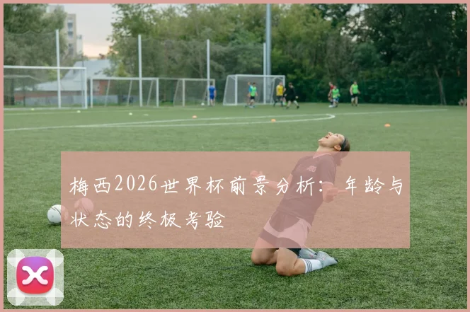 梅西2026世界杯前景分析：年龄与状态的终极考验
